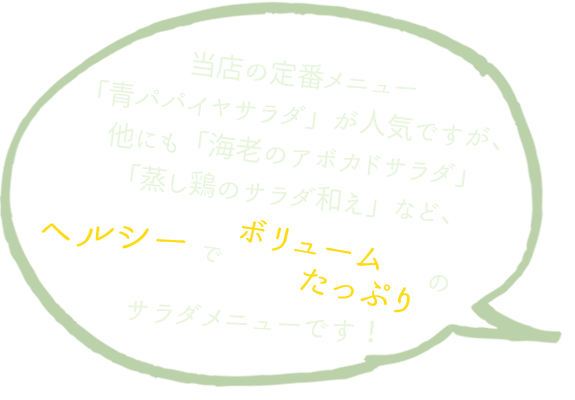 当店の定番メニュー「青パパイヤサラダ」が人気ですが、他にも「海老のアボカドサラダ」「蒸し鶏のサラダ和え」など、ヘルシーでボリュームたっぷりのサラダメニューです！