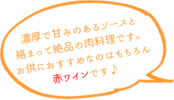 濃厚で甘みのあるソースと絡まって絶品の肉料理です。  お供におすすめなのはもちろん赤ワインです♪